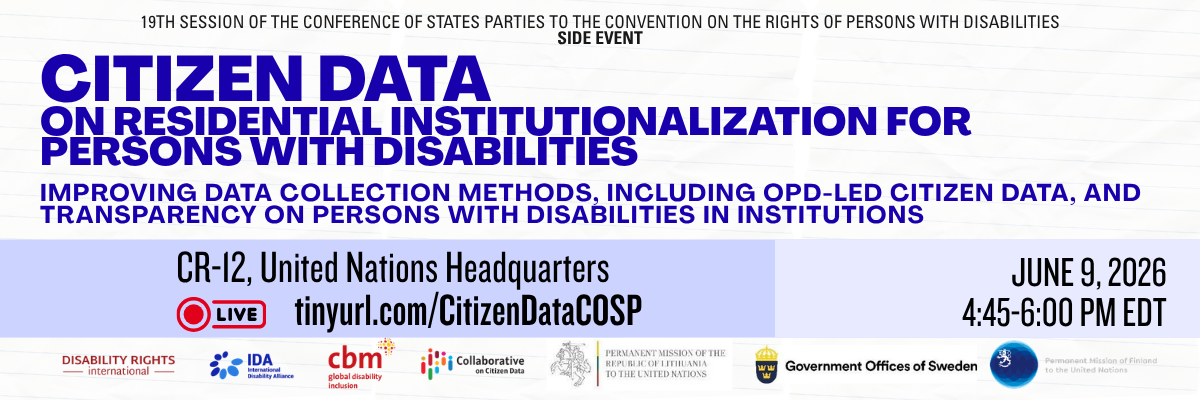 19TH SESSION OF THE CONFERENCE OF STATES PARTIES TO THE CONVENTION ON THE RIGHTS OF PERSONS WITH DISABILITIES SIDE EVENT   Citizen Data on Residential Institutionalization for Persons with Disabilities  Improving data collection methods, including OPD-led citizen data, and transparency on persons with disabilities in institutions  CR-12, United Nations Headquarters Watch live: tinyurl.com/CitizenDataCOSP  June 9, 2026 4:45-6:00 pm EDT  Logos: Disability Rights International, International Disability Allianc